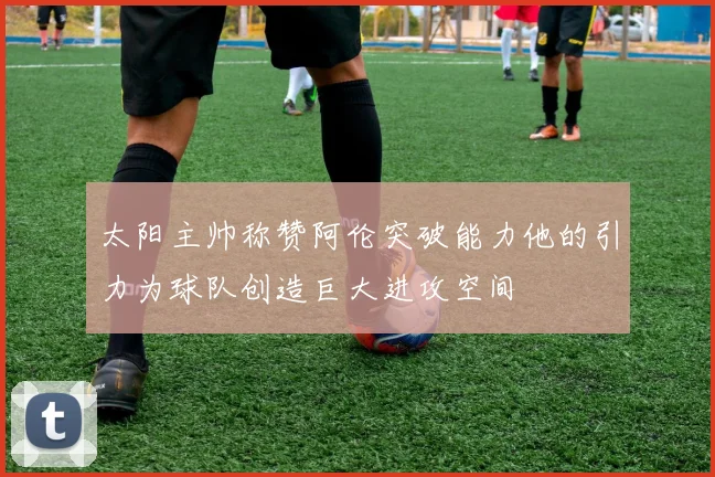 太阳主帅称赞阿伦突破能力他的引力为球队创造巨大进攻空间