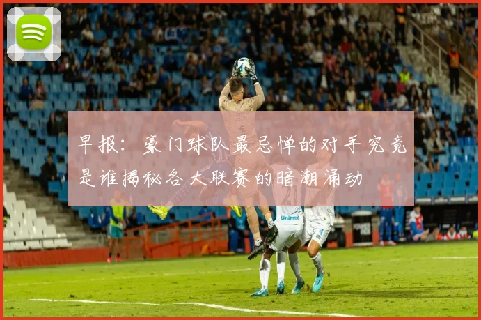 早报：豪门球队最忌惮的对手究竟是谁揭秘各大联赛的暗潮涌动