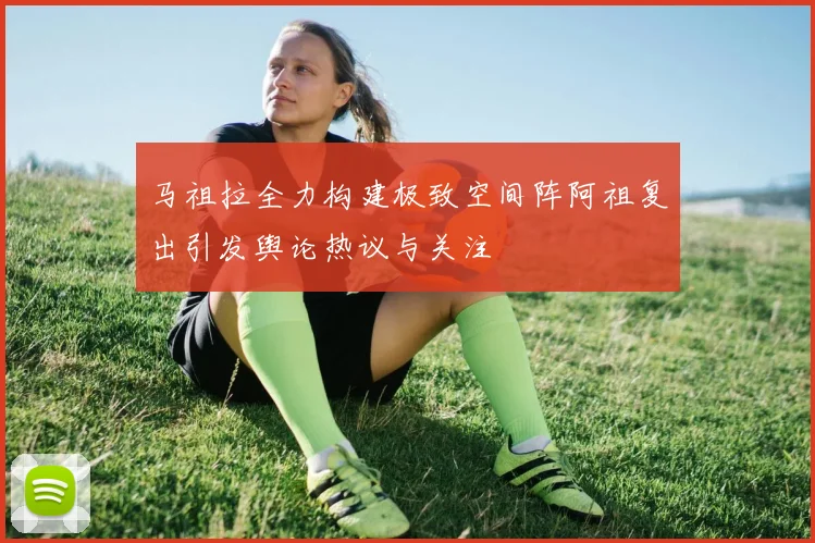 马祖拉全力构建极致空间阵阿祖复出引发舆论热议与关注