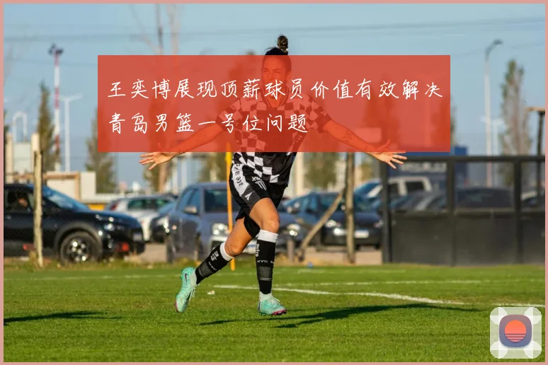 王奕博展现顶薪球员价值有效解决青岛男篮一号位问题