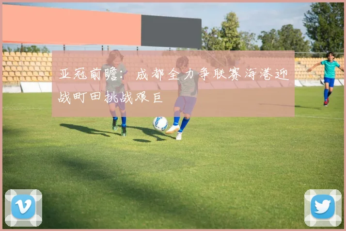 亚冠前瞻：成都全力争联赛海港迎战町田挑战艰巨