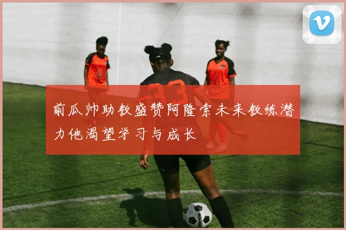 前瓜帅助教盛赞阿隆索未来教练潜力他渴望学习与成长