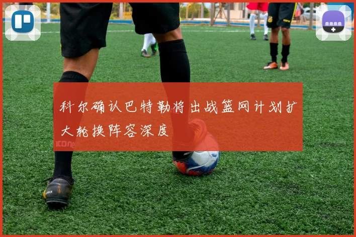 科尔确认巴特勒将出战篮网计划扩大轮换阵容深度