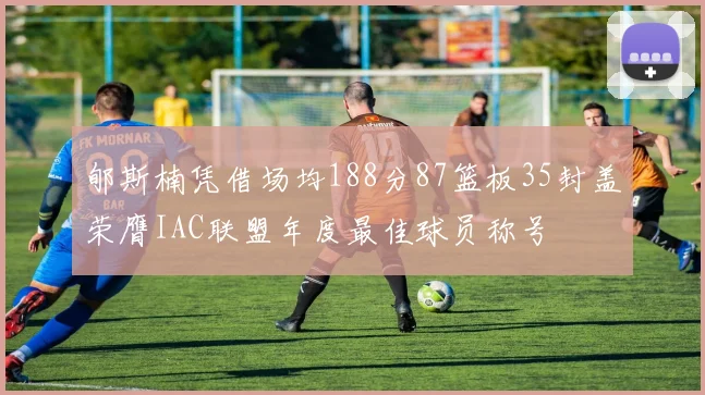 郇斯楠凭借场均188分87篮板35封盖荣膺IAC联盟年度最佳球员称号