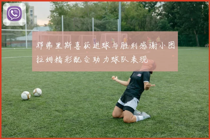邓弗里斯喜获进球与胜利感谢小图拉姆精彩配合助力球队表现