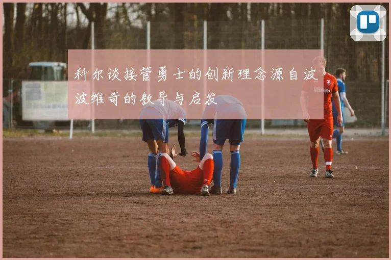 科尔谈接管勇士的创新理念源自波波维奇的教导与启发