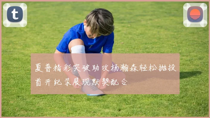 夏普精彩突破助攻杨瀚森轻松抛投首开纪录展现默契配合