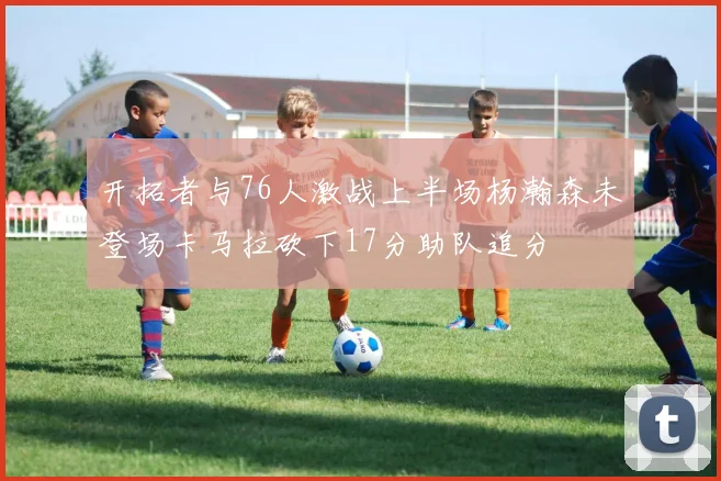 开拓者与76人激战上半场杨瀚森未登场卡马拉砍下17分助队追分
