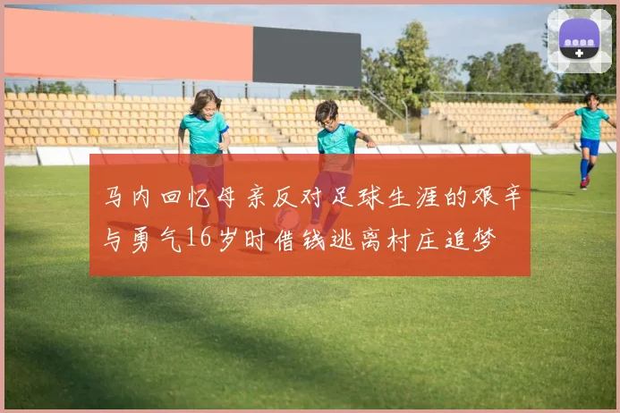 马内回忆母亲反对足球生涯的艰辛与勇气16岁时借钱逃离村庄追梦