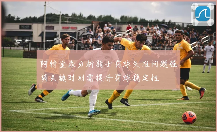 阿特金森分析骑士罚球失准问题强调关键时刻需提升罚球稳定性