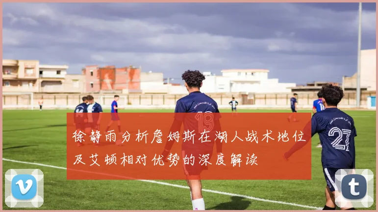 徐静雨分析詹姆斯在湖人战术地位及艾顿相对优势的深度解读