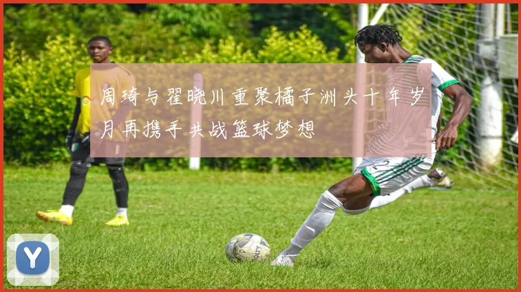 周琦与翟晓川重聚橘子洲头十年岁月再携手共战篮球梦想