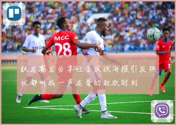 狄龙赛后分享吐舌庆祝海报引发热议都叫我一声龙哥的狂欢时刻