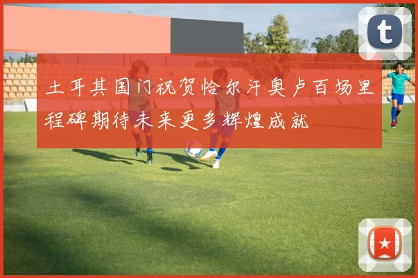 土耳其国门祝贺恰尔汗奥卢百场里程碑期待未来更多辉煌成就