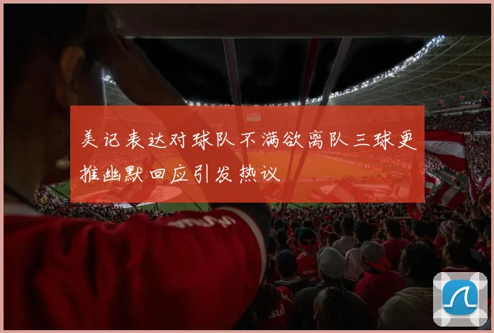 美记表达对球队不满欲离队三球更推幽默回应引发热议