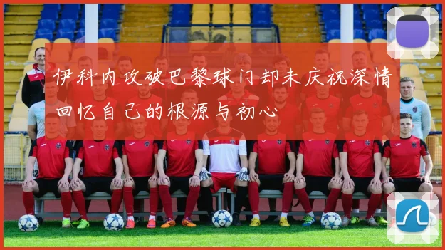 伊科内攻破巴黎球门却未庆祝深情回忆自己的根源与初心
