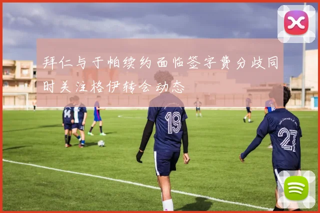 拜仁与于帕续约面临签字费分歧同时关注格伊转会动态
