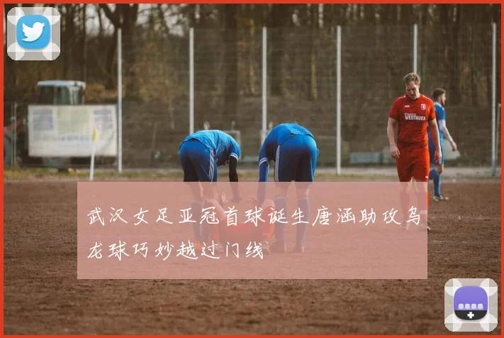 武汉女足亚冠首球诞生唐涵助攻乌龙球巧妙越过门线