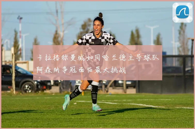 卡拉格称曼城如同哈兰德主导球队阿森纳争冠面临最大挑战