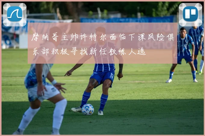摩纳哥主帅许特尔面临下课风险俱乐部积极寻找新任教练人选