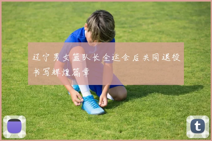 辽宁男女篮队长全运会后共同退役书写辉煌篇章